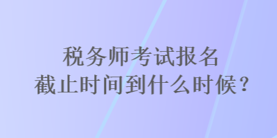 稅務(wù)師考試報(bào)名截止時(shí)間到什么時(shí)候？