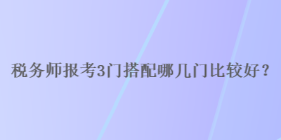 稅務(wù)師報(bào)考3門搭配哪幾門比較好？