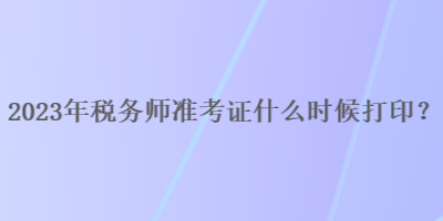 2023年稅務(wù)師準(zhǔn)考證什么時(shí)候打印？