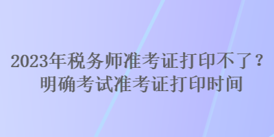 2023年稅務(wù)師準(zhǔn)考證打印不了？明確考試準(zhǔn)考證打印時間