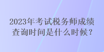 2023年考試稅務(wù)師成績查詢時(shí)間是什么時(shí)候？