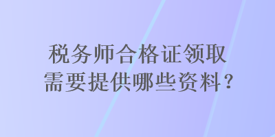 稅務(wù)師合格證領(lǐng)取需要提供哪些資料？