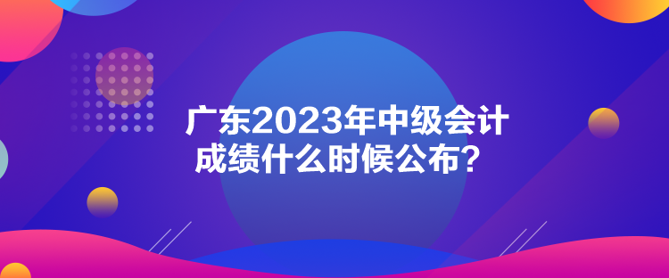 廣東2023年中級(jí)會(huì)計(jì)成績(jī)什么時(shí)候公布？