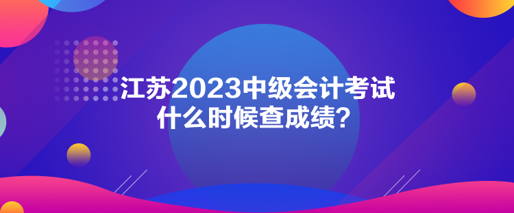 江蘇2023中級會計考試什么時候查成績？