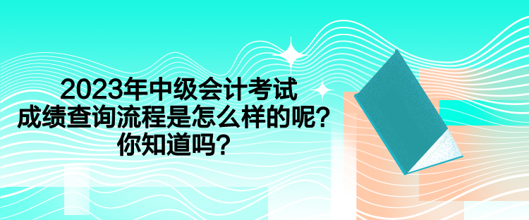 2023年中級會計考試成績查詢流程是怎么樣的呢？你知道嗎？