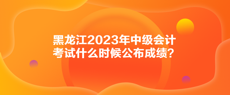 黑龍江2023年中級(jí)會(huì)計(jì)考試什么時(shí)候公布成績(jī)？