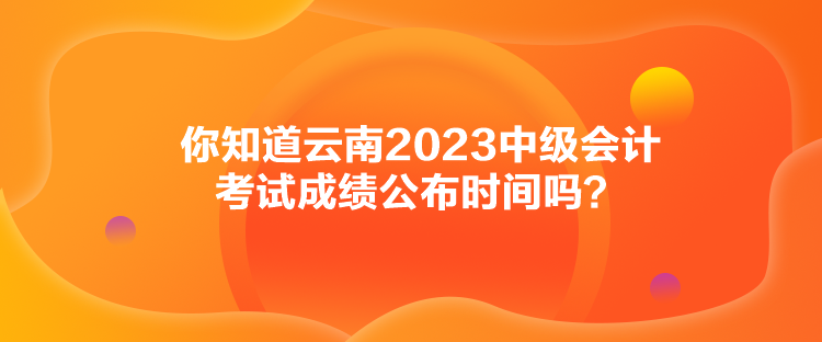 你知道云南2023中級(jí)會(huì)計(jì)考試成績(jī)公布時(shí)間嗎？