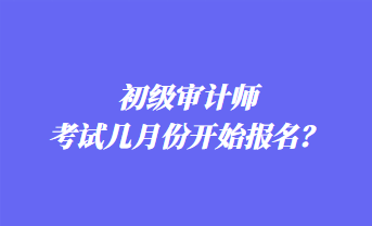 初級(jí)審計(jì)師考試幾月份開(kāi)始報(bào)名？