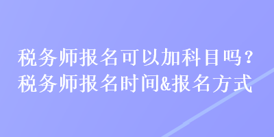 稅務(wù)師報(bào)名可以加科目嗎？稅務(wù)師報(bào)名時(shí)間&報(bào)名方式