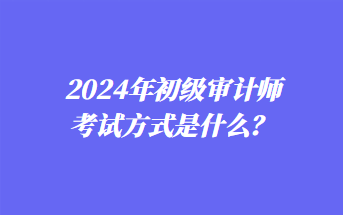 2024年初級審計師考試方式是什么？