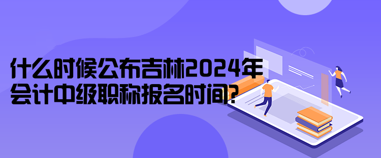 什么時(shí)候公布吉林2024年會(huì)計(jì)中級(jí)職稱報(bào)名時(shí)間？