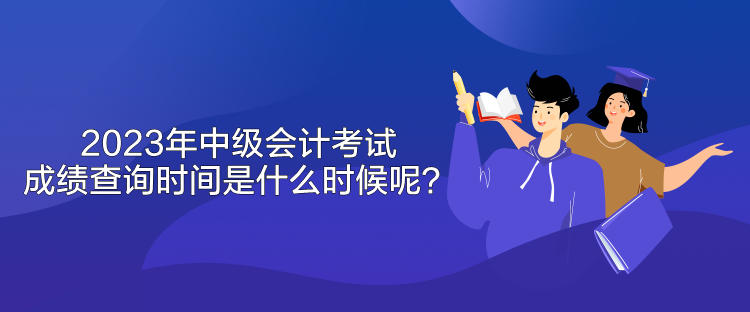 2023年中級會計考試成績查詢時間是什么時候呢？