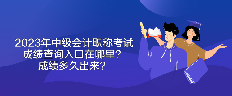 2023年中級會計職稱考試成績查詢入口在哪里？成績多久出來？