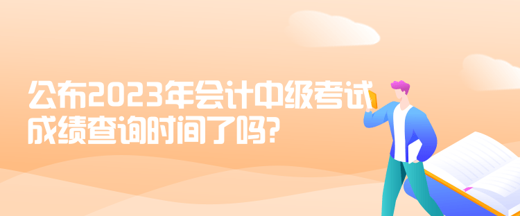 公布2023年會計(jì)中級考試成績查詢時(shí)間了嗎？是什么時(shí)候？