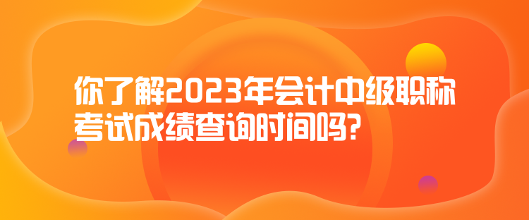 你了解2023年會計中級職稱考試成績查詢時間嗎？