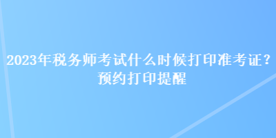 2023年稅務(wù)師考試什么時(shí)候打印準(zhǔn)考證？預(yù)約打印提醒