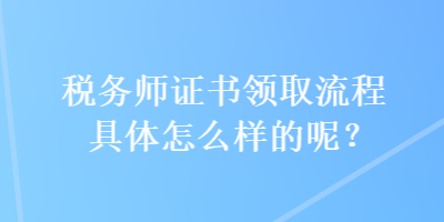 稅務(wù)師證書領(lǐng)取流程具體怎么樣的呢？