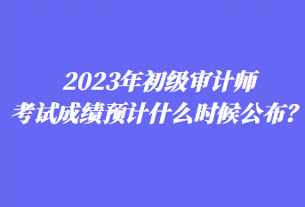 2023年初級審計師考試成績預(yù)計什么時候公布？