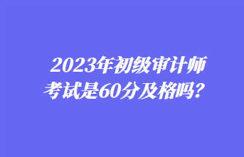 2023年初級審計師考試是60分及格嗎？