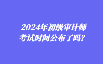 2024年初級(jí)審計(jì)師考試時(shí)間公布了嗎？