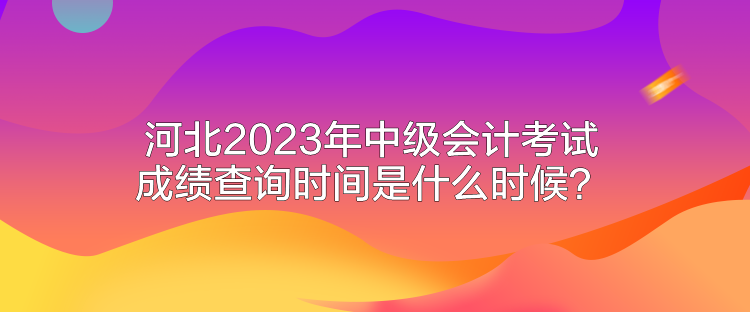 河北2023年中級會計考試成績查詢時間是什么時候？