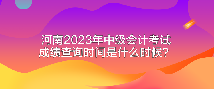 河南2023年中級會計考試成績查詢時間是什么時候？