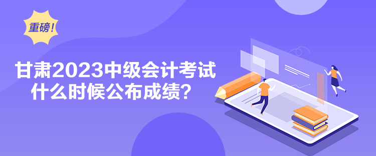 甘肅2023中級會計考試什么時候公布成績？