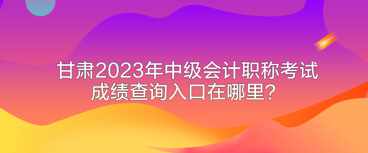 甘肅2023年中級會計職稱考試成績查詢入口在哪里？