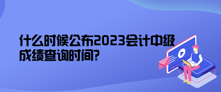 什么時(shí)候公布2023會(huì)計(jì)中級(jí)成績(jī)查詢時(shí)間？