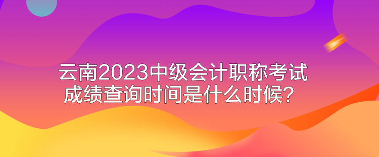 云南2023中級(jí)會(huì)計(jì)職稱(chēng)考試成績(jī)查詢時(shí)間是什么時(shí)候？