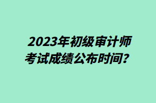 2023年初級審計師考試成績公布時間？