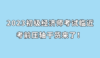 2023初級經(jīng)濟師考試臨近 考前壓軸干貨來了！