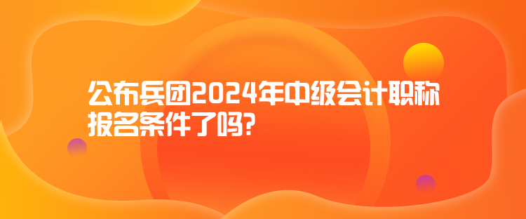 公布兵團2024年中級會計職稱報名條件了嗎？