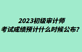 2023初級審計(jì)師考試成績預(yù)計(jì)什么時(shí)候公布？