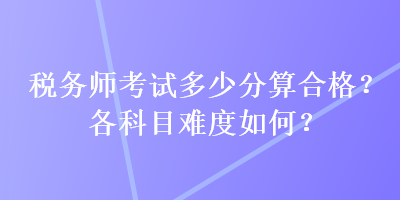 稅務(wù)師考試多少分算合格？各科目難度如何？