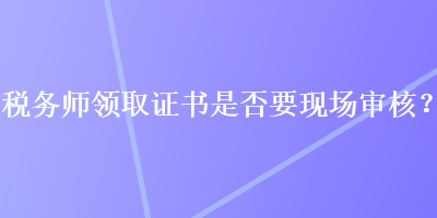 稅務(wù)師領(lǐng)取證書是否要現(xiàn)場審核？