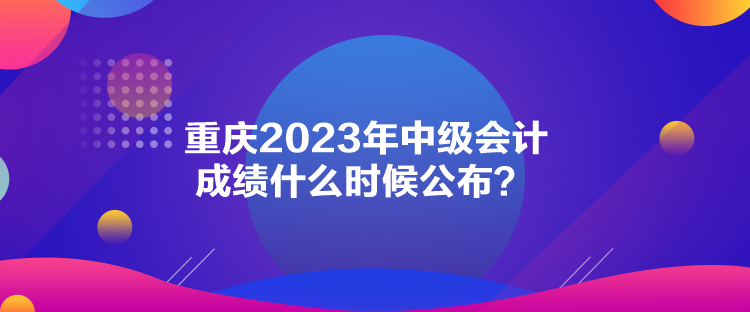 重慶2023年中級(jí)會(huì)計(jì)成績什么時(shí)候公布？