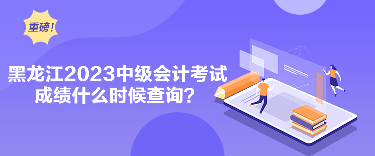 黑龍江2023中級會計考試成績什么時候查詢？