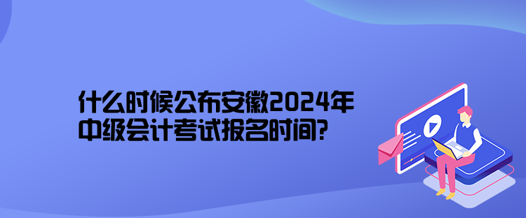 什么時候公布安徽2024年中級會計考試報名時間？