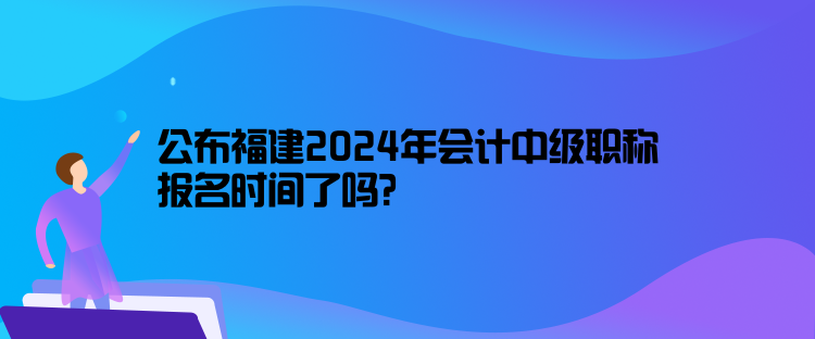 公布福建2024年會計中級職稱報名時間了嗎？