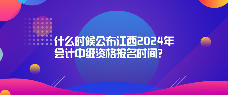 什么時候公布江西2024年會計中級資格報名時間？