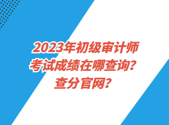 2023年初級審計師考試成績在哪查詢？查分官網(wǎng)？