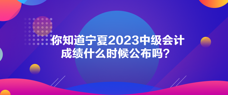 你知道寧夏2023中級(jí)會(huì)計(jì)成績(jī)什么時(shí)候公布嗎？