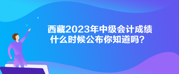 西藏2023年中級(jí)會(huì)計(jì)成績(jī)什么時(shí)候公布你知道嗎？