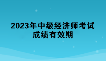 一文了解：2023年中級(jí)經(jīng)濟(jì)師考試成績(jī)有效期