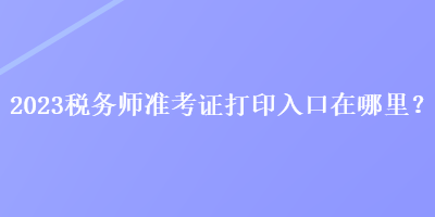 2023稅務(wù)師準(zhǔn)考證打印入口在哪里？