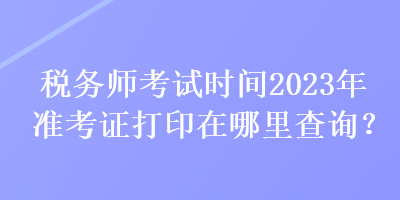 稅務(wù)師考試時(shí)間2023年準(zhǔn)考證打印在哪里查詢？