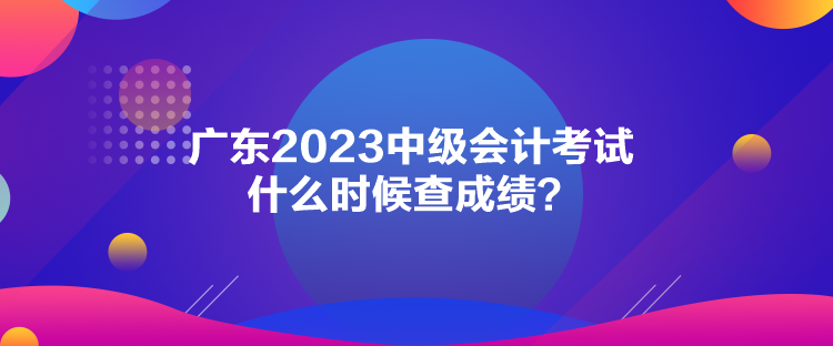 廣東2023中級會計考試什么時候查成績？