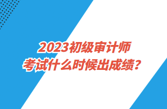 2023初級(jí)審計(jì)師考試什么時(shí)候出成績(jī)？