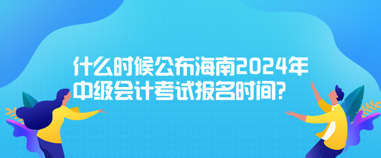 什么時候公布海南2024年中級會計考試報名時間？